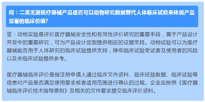 问：二类无源医疗器械产品是否可以动物研究数据替代人体临床试验来体现产品显著的临床价值? 答：动物实验是评价医疗器械安全性和有效性评价研究的重要手段，属于产品设计开发中的重要研究，可为产品设计定型提供相应的证据支持。动物试验可以为医疗器械能否用于人体研究的临床试验提供支持，降低临床试验受试者及使用者的风险以及未临床试验提供参考。  医疗器械临床评价是指注册申请人通过临床文件资料、临床经验数据、临床试验等信息对产品是否满足使用要求或者适用范围进行确认的过程。企业应按照《医疗器械临床评价技术指导原则》及相关的文件要求提交临床评价资料。